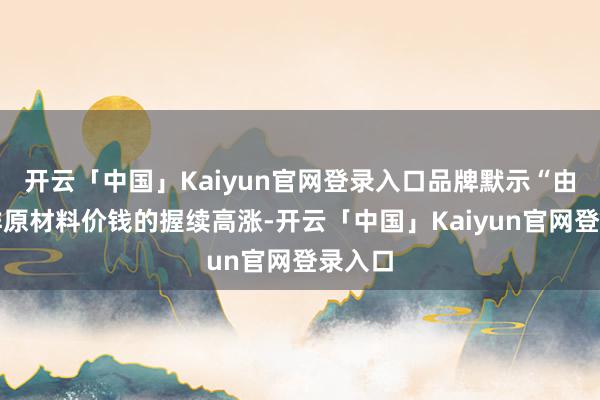 开云「中国」Kaiyun官网登录入口品牌默示“由于咖啡原材料价钱的握续高涨-开云「中国」Kaiyun官网登录入口