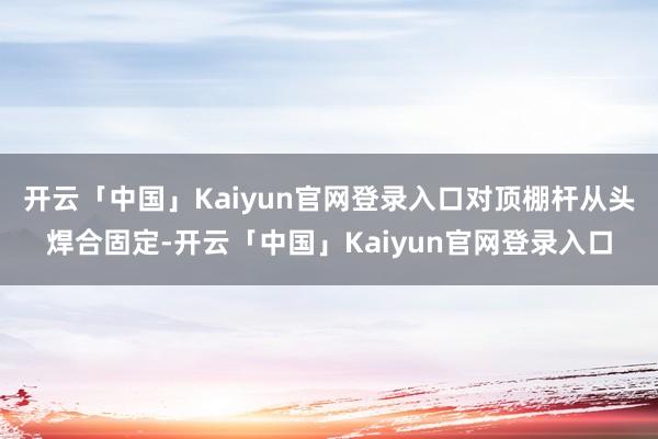 开云「中国」Kaiyun官网登录入口对顶棚杆从头焊合固定-开云「中国」Kaiyun官网登录入口