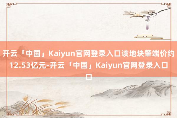 开云「中国」Kaiyun官网登录入口该地块肇端价约12.53亿元-开云「中国」Kaiyun官网登录入
