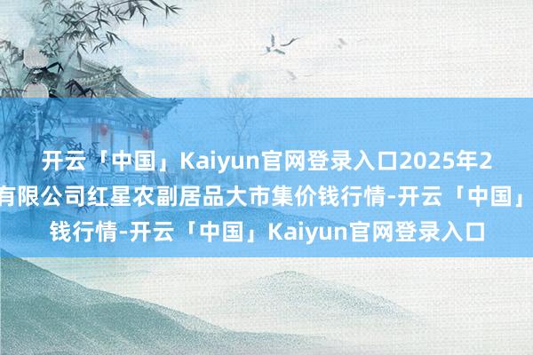 开云「中国」Kaiyun官网登录入口2025年2月28日红星实业集团有限公司红星农副居品大市集价钱行情-开云「中国」Kaiyun官网登录入口