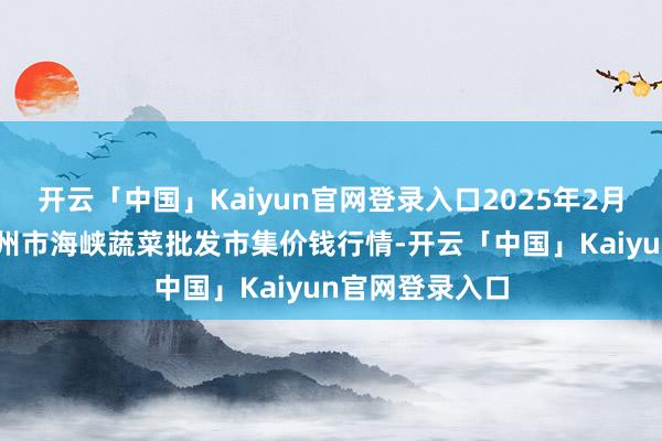 开云「中国」Kaiyun官网登录入口2025年2月28日福建省福州市海峡蔬菜批发市集价钱行情-开云「中国」Kaiyun官网登录入口