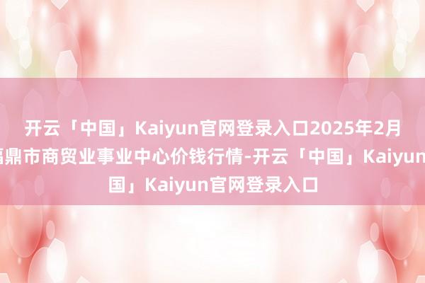 开云「中国」Kaiyun官网登录入口2025年2月28日福建省福鼎市商贸业事业中心价钱行情-开云「中国」Kaiyun官网登录入口