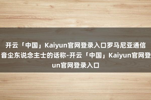 开云「中国」Kaiyun官网登录入口罗马尼亚通信社征引音尘东说念主士的话称-开云「中国」Kaiyun