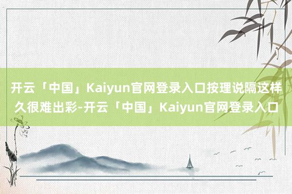 开云「中国」Kaiyun官网登录入口按理说隔这样久很难出彩-开云「中国」Kaiyun官网登录入口