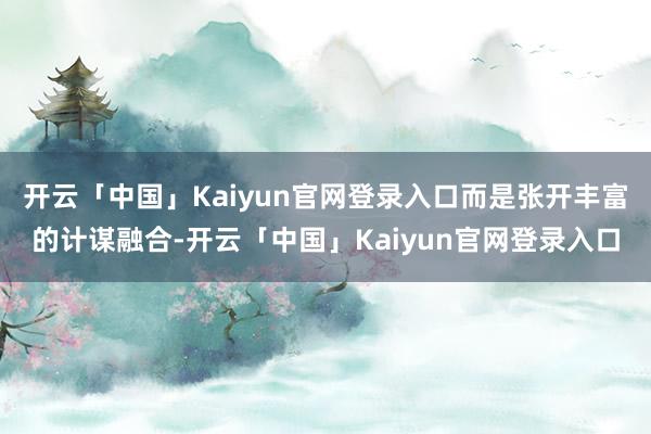 开云「中国」Kaiyun官网登录入口而是张开丰富的计谋融合-开云「中国」Kaiyun官网登录入口