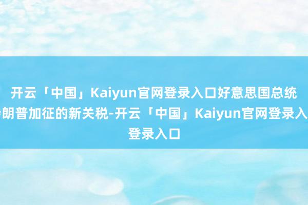 开云「中国」Kaiyun官网登录入口好意思国总统特朗普加征的新关税-开云「中国」Kaiyun官网登录