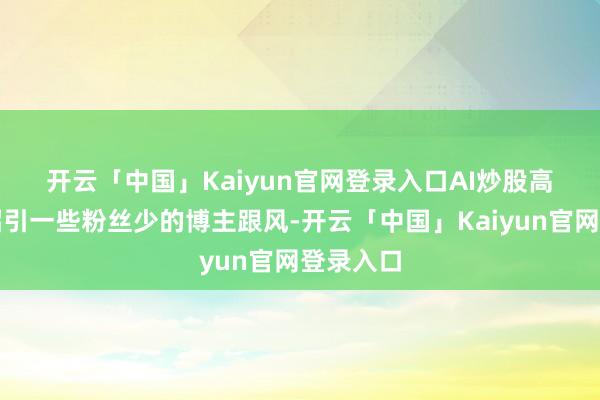 开云「中国」Kaiyun官网登录入口　　AI炒股高潮除了招引一些粉丝少的博主跟风-开云「中国」Kaiyun官网登录入口
