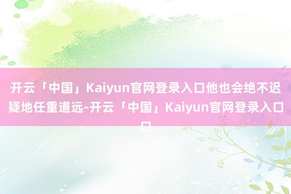开云「中国」Kaiyun官网登录入口他也会绝不迟疑地任重道远-开云「中国」Kaiyun官网登录入口