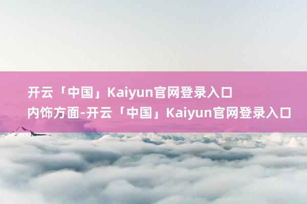 开云「中国」Kaiyun官网登录入口                内饰方面-开云「中国」Kaiyu