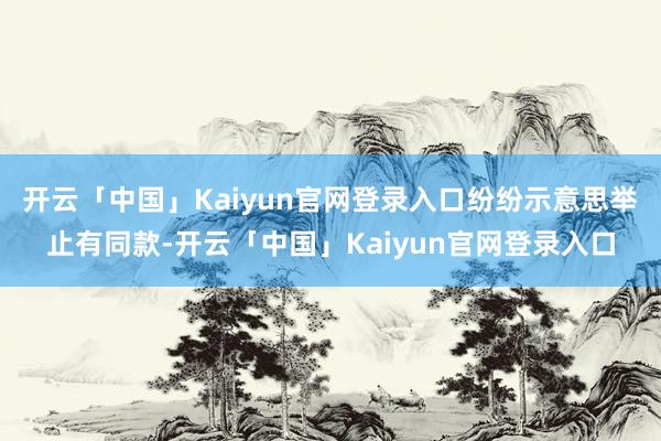 开云「中国」Kaiyun官网登录入口纷纷示意思举止有同款-开云「中国」Kaiyun官网登录入口