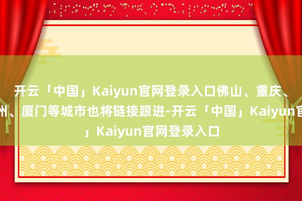 开云「中国」Kaiyun官网登录入口佛山、重庆、成王人、福州、厦门等城市也将链接跟进-开云「中国」Kaiyun官网登录入口