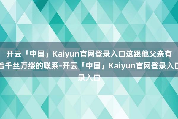 开云「中国」Kaiyun官网登录入口这跟他父亲有着千丝万缕的联系-开云「中国」Kaiyun官网登录入口
