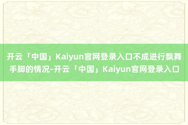 开云「中国」Kaiyun官网登录入口不成进行飘舞手脚的情况-开云「中国」Kaiyun官网登录入口