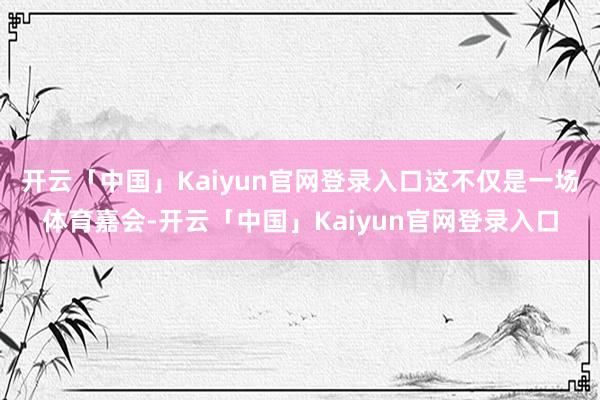 开云「中国」Kaiyun官网登录入口这不仅是一场体育嘉会-开云「中国」Kaiyun官网登录入口