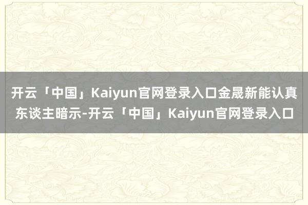 开云「中国」Kaiyun官网登录入口金晟新能认真东谈主暗示-开云「中国」Kaiyun官网登录入口