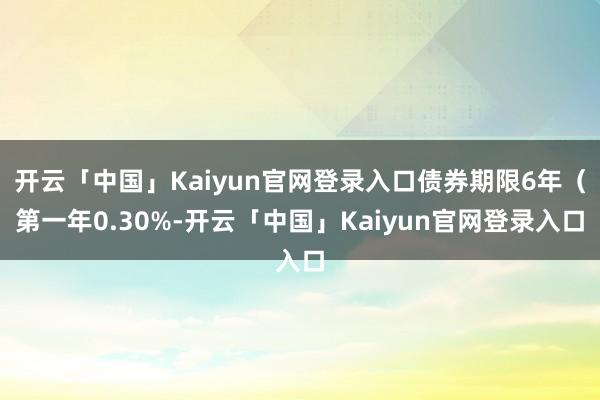 开云「中国」Kaiyun官网登录入口债券期限6年（第一年0.30%-开云「中国」Kaiyun官网登录入口