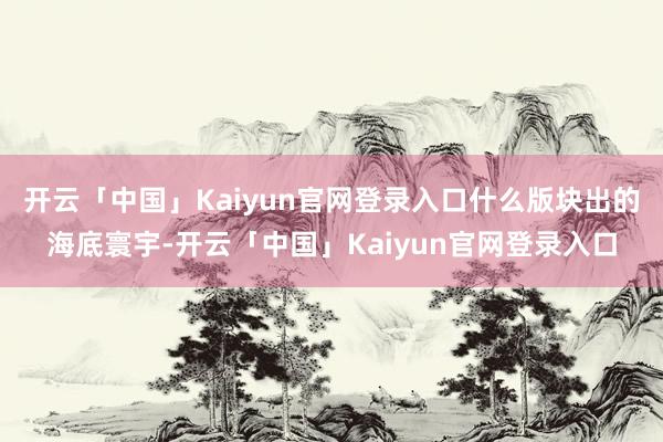开云「中国」Kaiyun官网登录入口什么版块出的海底寰宇-开云「中国」Kaiyun官网登录入口