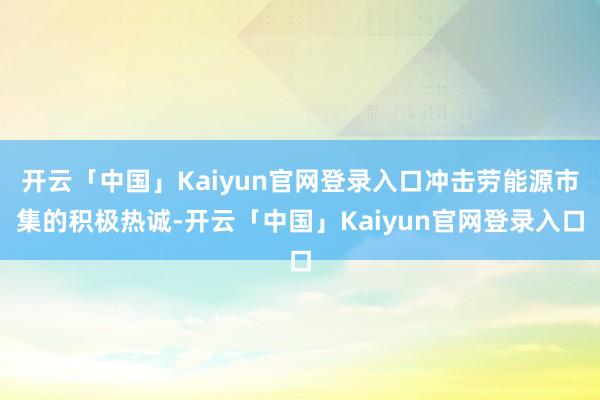 开云「中国」Kaiyun官网登录入口冲击劳能源市集的积极热诚-开云「中国」Kaiyun官网登录入口