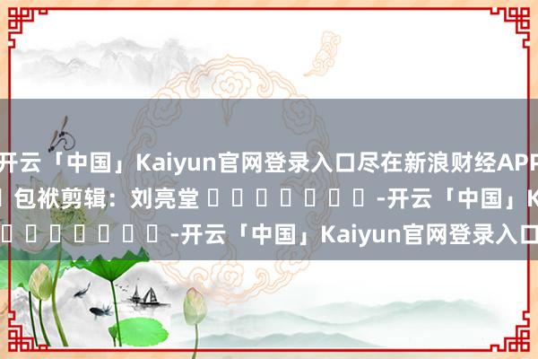 开云「中国」Kaiyun官网登录入口尽在新浪财经APP            						包袱剪辑：刘亮堂 							-开云「中国」Kaiyun官网登录入口