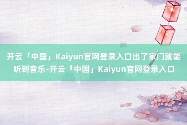 开云「中国」Kaiyun官网登录入口出了家门就能听到音乐-开云「中国」Kaiyun官网登录入口