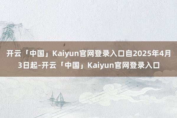 开云「中国」Kaiyun官网登录入口自2025年4月3日起-开云「中国」Kaiyun官网登录入口