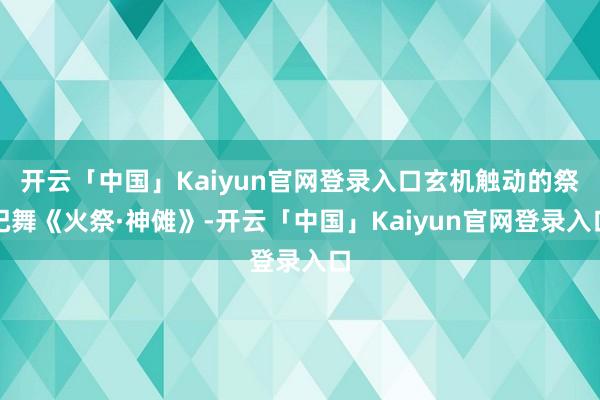 开云「中国」Kaiyun官网登录入口玄机触动的祭祀舞《火祭·神傩》-开云「中国」Kaiyun官网登录入口