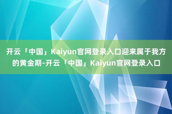 开云「中国」Kaiyun官网登录入口迎来属于我方的黄金期-开云「中国」Kaiyun官网登录入口