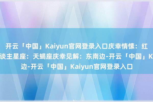 开云「中国」Kaiyun官网登录入口庆幸情愫：红色庆幸数字：8贵东谈主星座：天蝎座庆幸见解：东南边-开云「中国」Kaiyun官网登录入口