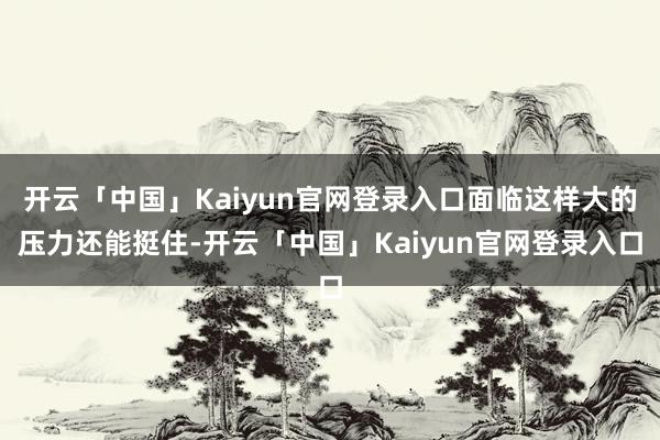 开云「中国」Kaiyun官网登录入口面临这样大的压力还能挺住-开云「中国」Kaiyun官网登录入口