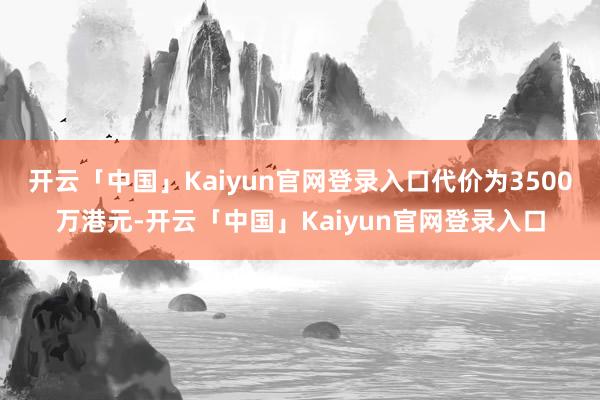 开云「中国」Kaiyun官网登录入口代价为3500万港元-开云「中国」Kaiyun官网登录入口