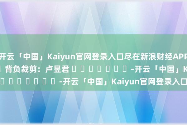 开云「中国」Kaiyun官网登录入口尽在新浪财经APP            						背负裁剪：卢昱君 							-开云「中国」Kaiyun官网登录入口