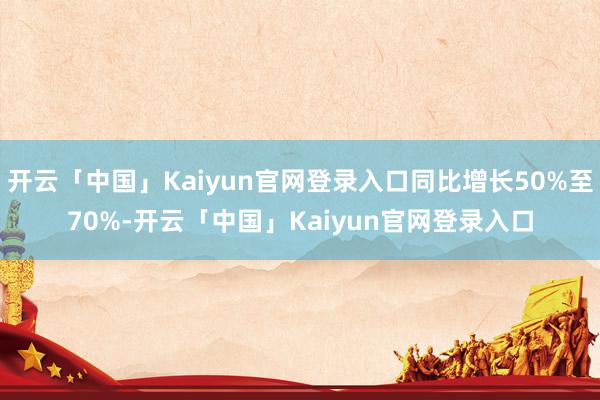 开云「中国」Kaiyun官网登录入口同比增长50%至70%-开云「中国」Kaiyun官网登录入口
