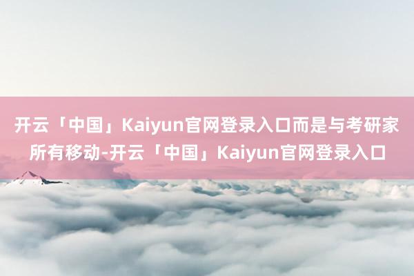 开云「中国」Kaiyun官网登录入口而是与考研家所有移动-开云「中国」Kaiyun官网登录入口