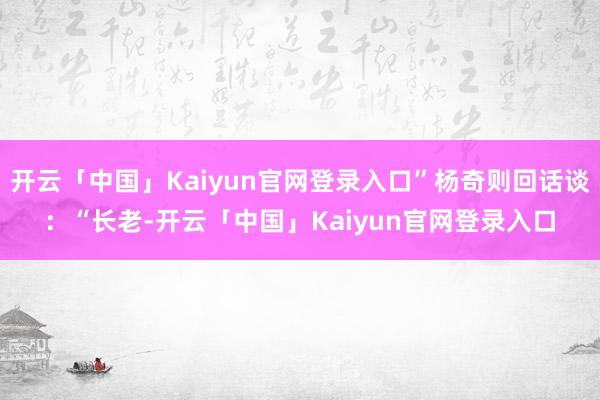 开云「中国」Kaiyun官网登录入口”杨奇则回话谈：“长老-开云「中国」Kaiyun官网登录入口