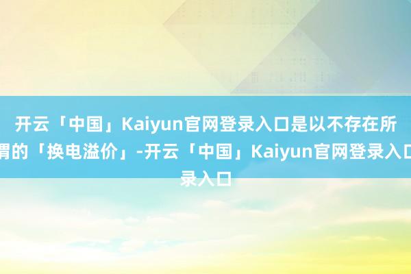 开云「中国」Kaiyun官网登录入口是以不存在所谓的「换电溢价」-开云「中国」Kaiyun官网登录入口