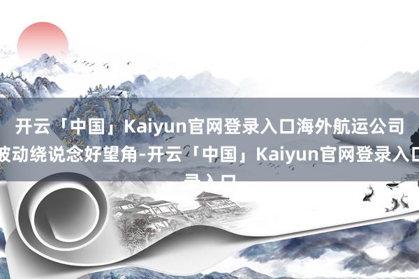 开云「中国」Kaiyun官网登录入口海外航运公司被动绕说念好望角-开云「中国」Kaiyun官网登录入口