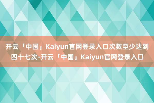 开云「中国」Kaiyun官网登录入口次数至少达到四十七次-开云「中国」Kaiyun官网登录入口