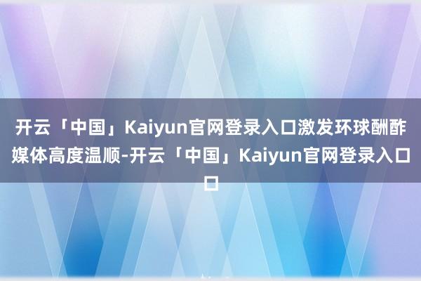 开云「中国」Kaiyun官网登录入口激发环球酬酢媒体高度温顺-开云「中国」Kaiyun官网登录入口
