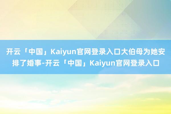 开云「中国」Kaiyun官网登录入口大伯母为她安排了婚事-开云「中国」Kaiyun官网登录入口