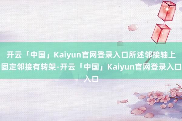 开云「中国」Kaiyun官网登录入口所述邻接轴上固定邻接有转架-开云「中国」Kaiyun官网登录入口