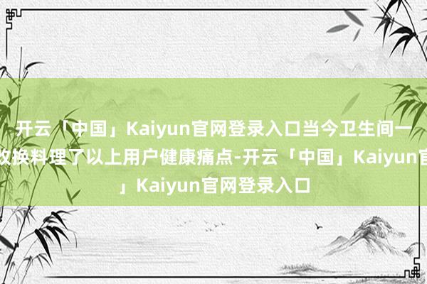 开云「中国」Kaiyun官网登录入口当今卫生间一经借助科技改换料理了以上用户健康痛点-开云「中国」K