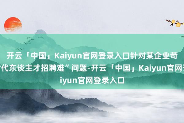 开云「中国」Kaiyun官网登录入口针对某企业苛刻的“时代东谈主才招聘难”问题-开云「中国」Kaiy