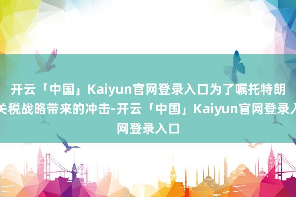 开云「中国」Kaiyun官网登录入口为了嘱托特朗普关税战略带来的冲击-开云「中国」Kaiyun官网登