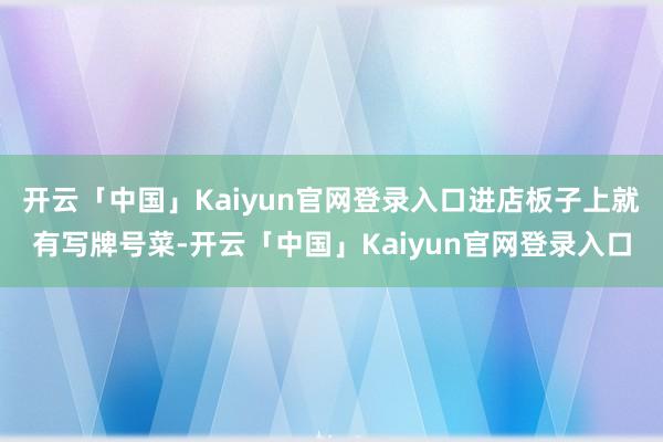 开云「中国」Kaiyun官网登录入口进店板子上就有写牌号菜-开云「中国」Kaiyun官网登录入口