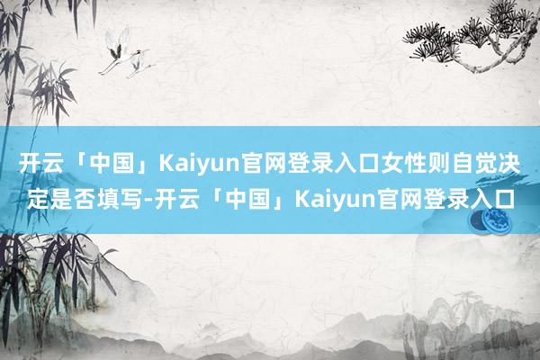 开云「中国」Kaiyun官网登录入口女性则自觉决定是否填写-开云「中国」Kaiyun官网登录入口