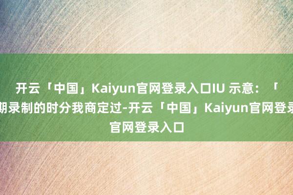 开云「中国」Kaiyun官网登录入口IU 示意：「第一期录制的时分我商定过-开云「中国」Kaiyun