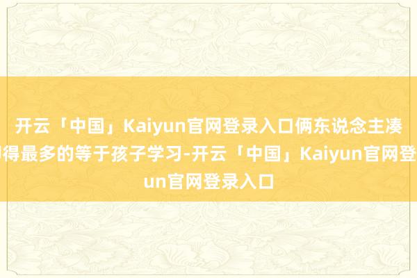 开云「中国」Kaiyun官网登录入口俩东说念主凑通盘聊得最多的等于孩子学习-开云「中国」Kaiyun