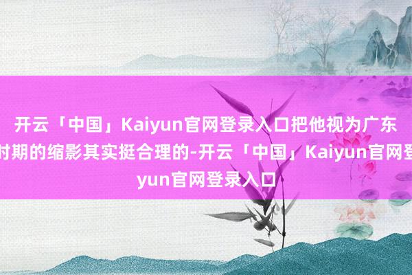 开云「中国」Kaiyun官网登录入口把他视为广东台光线时期的缩影其实挺合理的-开云「中国」Kaiyu