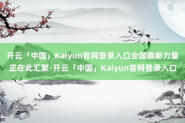 开云「中国」Kaiyun官网登录入口全国鼎新力量正在此汇聚-开云「中国」Kaiyun官网登录入口