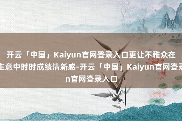 开云「中国」Kaiyun官网登录入口更让不雅众在惯性主意中时时成绩清新感-开云「中国」Kaiyun官网登录入口